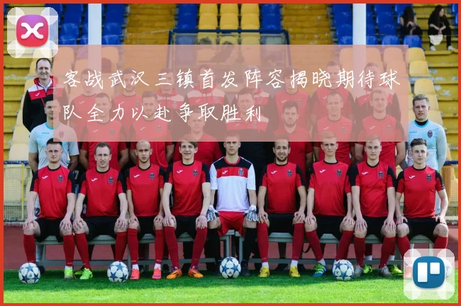 客战武汉三镇首发阵容揭晓期待球队全力以赴争取胜利