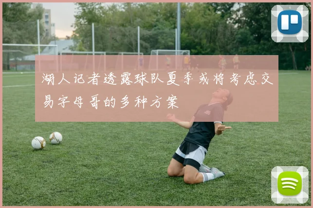 湖人记者透露球队夏季或将考虑交易字母哥的多种方案