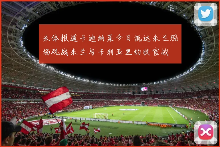米体报道卡迪纳莱今日抵达米兰现场观战米兰与卡利亚里的收官战