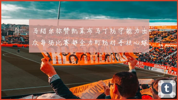 马绍尔称赞凯莱布马丁防守能力出众每场比赛都全力盯防对手核心球员