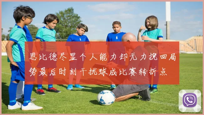恩比德尽显个人能力却无力挽回局势最后时刻干扰球成比赛转折点