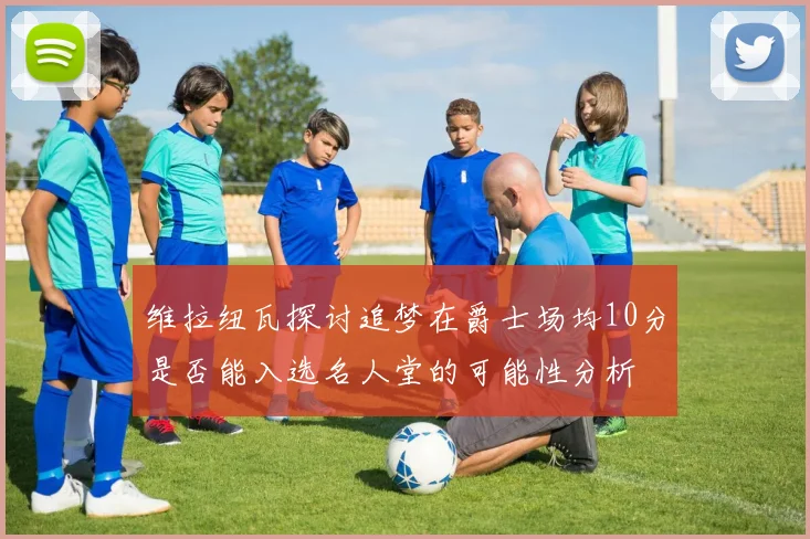 维拉纽瓦探讨追梦在爵士场均10分是否能入选名人堂的可能性分析