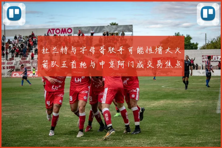杜兰特与字母哥联手可能性增大火箭队五首轮与申京阿门成交易焦点
