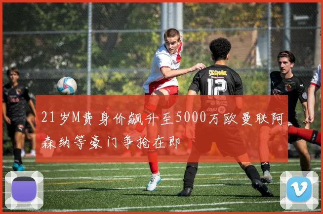 21岁M费身价飙升至5000万欧曼联阿森纳等豪门争抢在即