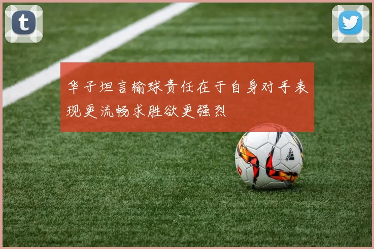 华子坦言输球责任在于自身对手表现更流畅求胜欲更强烈