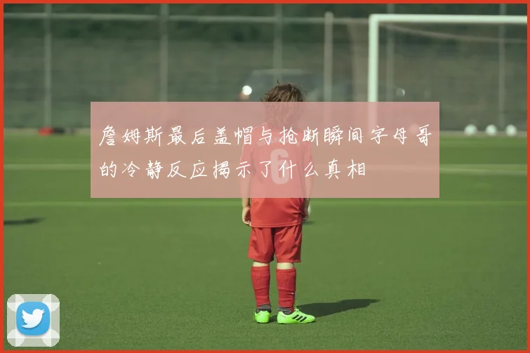詹姆斯最后盖帽与抢断瞬间字母哥的冷静反应揭示了什么真相