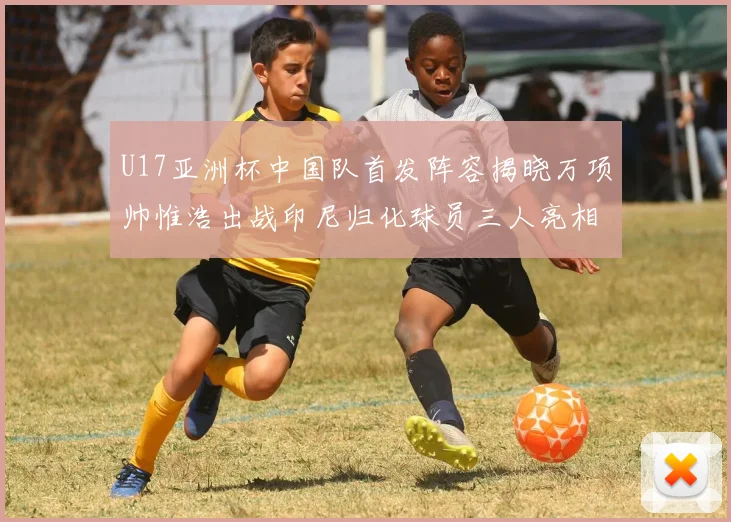 U17亚洲杯中国队首发阵容揭晓万项帅惟浩出战印尼归化球员三人亮相