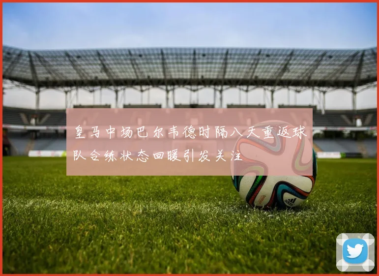 皇马中场巴尔韦德时隔八天重返球队合练状态回暖引发关注