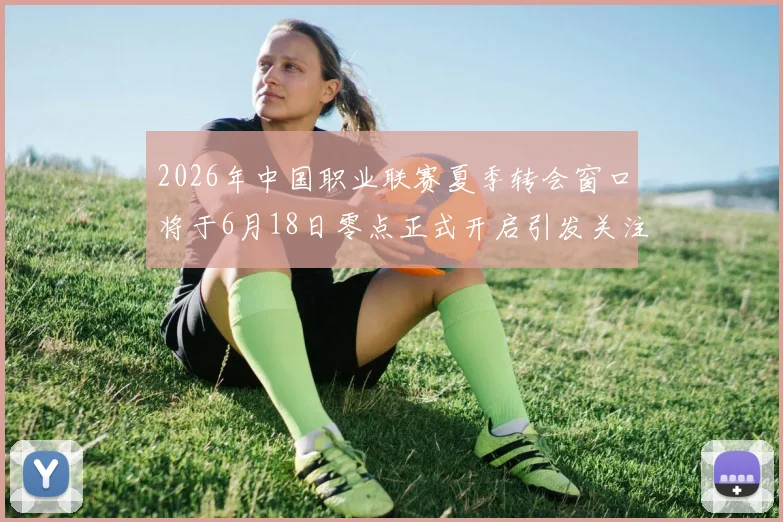 2026年中国职业联赛夏季转会窗口将于6月18日零点正式开启引发关注