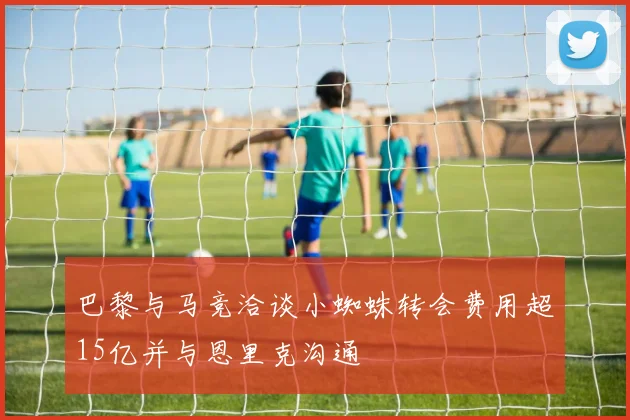 巴黎与马竞洽谈小蜘蛛转会费用超15亿并与恩里克沟通