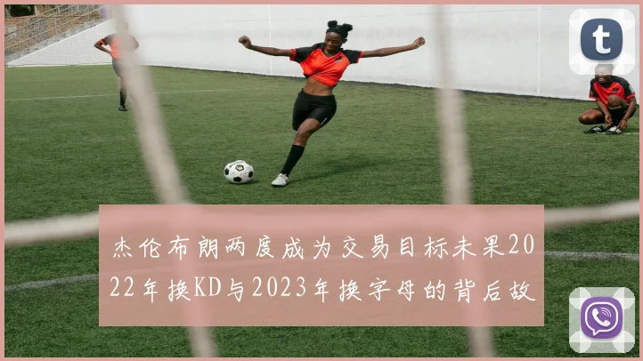 杰伦布朗两度成为交易目标未果2022年换KD与2023年换字母的背后故事