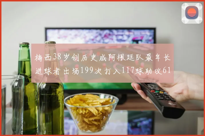 梅西38岁创历史成阿根廷队最年长进球者出场199次打入117球助攻61次