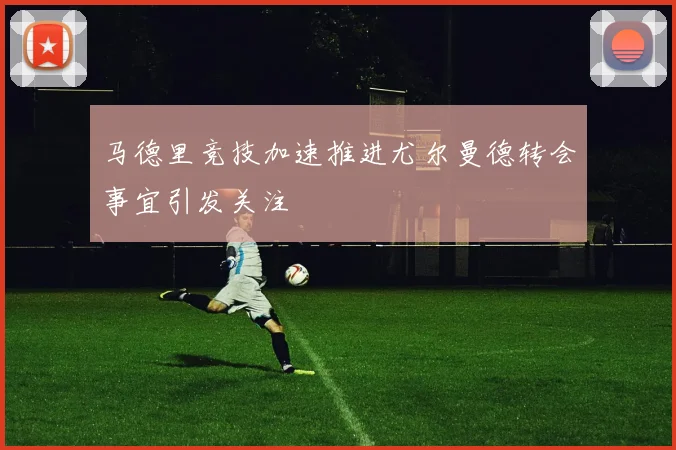 马德里竞技加速推进尤尔曼德转会事宜引发关注