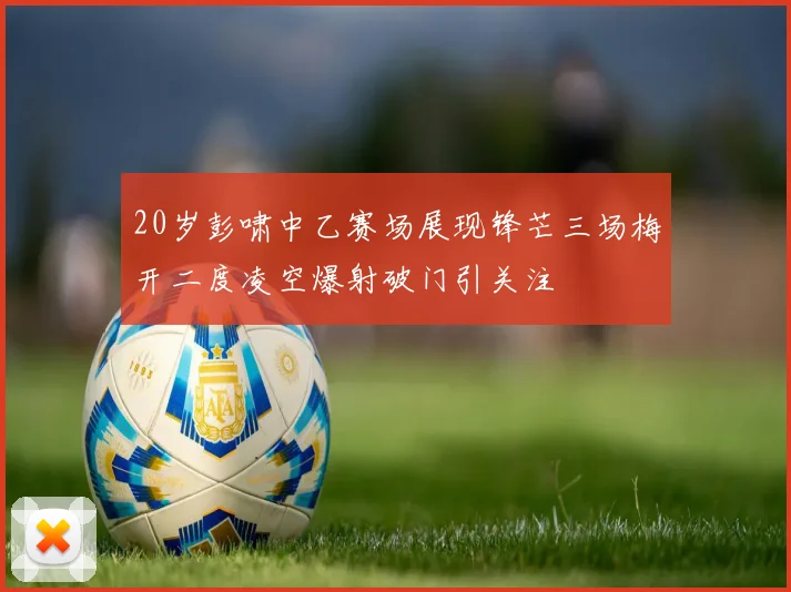 20岁彭啸中乙赛场展现锋芒三场梅开二度凌空爆射破门引关注