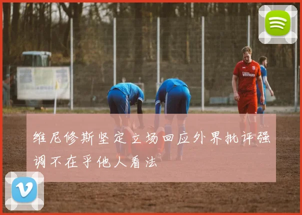 维尼修斯坚定立场回应外界批评强调不在乎他人看法