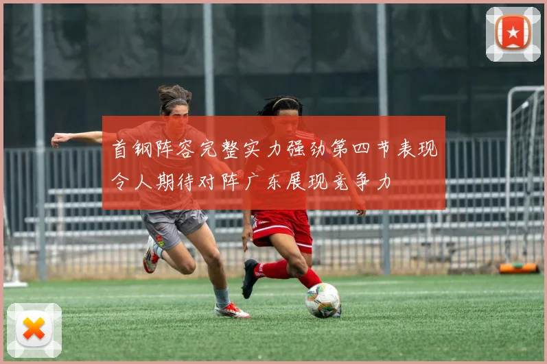 首钢阵容完整实力强劲第四节表现令人期待对阵广东展现竞争力