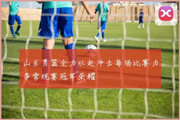 山东男篮全力以赴冲击每场比赛力争常规赛冠军荣耀