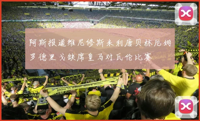 阿斯报道维尼修斯米利唐贝林厄姆罗德里戈缺席皇马对瓦伦比赛
