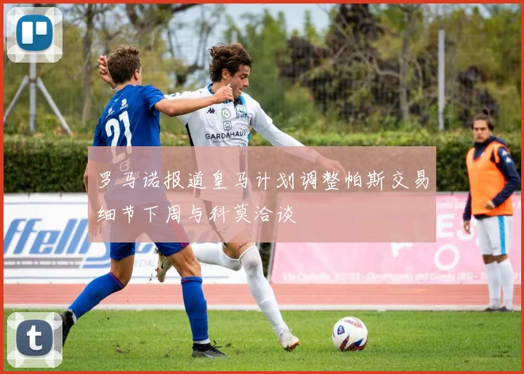 罗马诺报道皇马计划调整帕斯交易细节下周与科莫洽谈