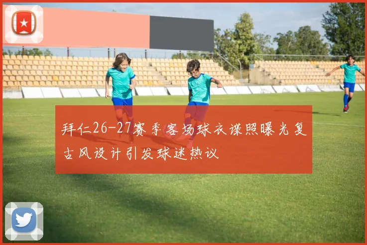 拜仁26-27赛季客场球衣谍照曝光复古风设计引发球迷热议