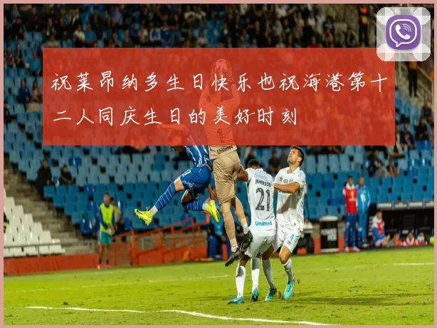 祝莱昂纳多生日快乐也祝海港第十二人同庆生日的美好时刻