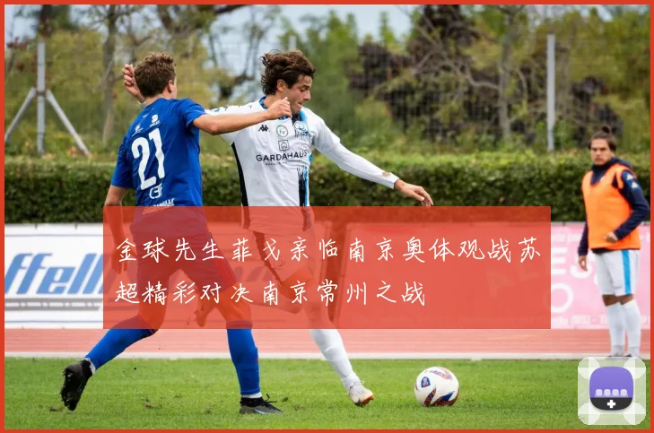 金球先生菲戈亲临南京奥体观战苏超精彩对决南京常州之战
